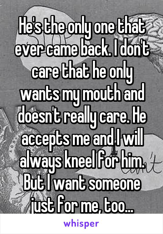 He's the only one that ever came back. I don't care that he only wants my mouth and doesn't really care. He accepts me and I will always kneel for him. But I want someone just for me, too...
