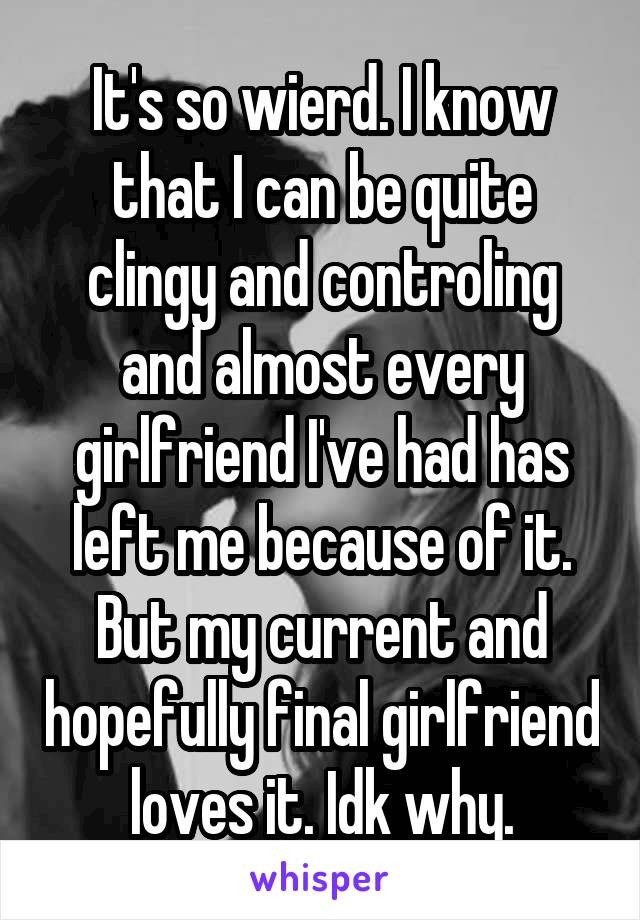 It's so wierd. I know that I can be quite clingy and controling and almost every girlfriend I've had has left me because of it. But my current and hopefully final girlfriend loves it. Idk why.