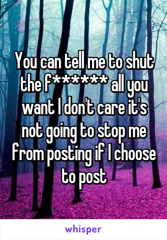 You can tell me to shut the f****** all you want I don't care it's not going to stop me from posting if I choose to post