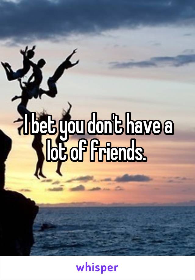 I bet you don't have a lot of friends. 