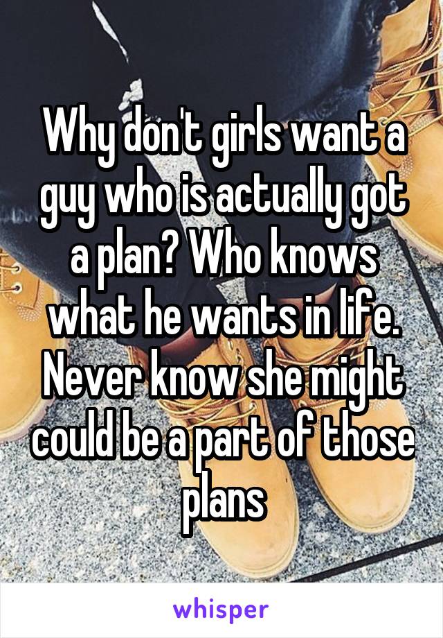 Why don't girls want a guy who is actually got a plan? Who knows what he wants in life. Never know she might could be a part of those plans