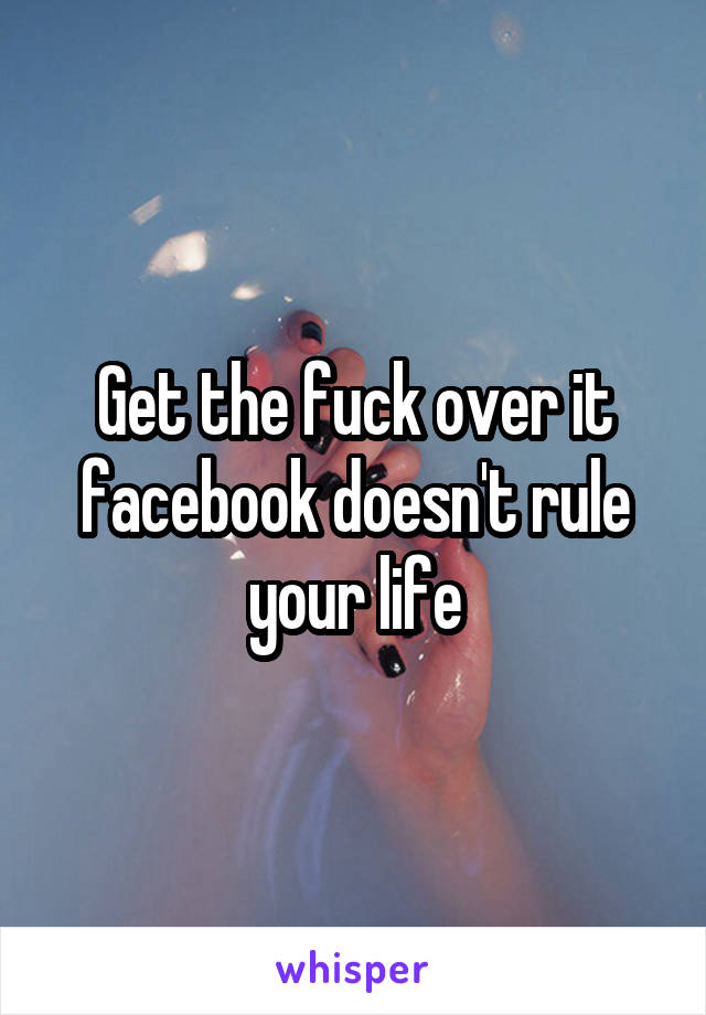 Get the fuck over it facebook doesn't rule your life