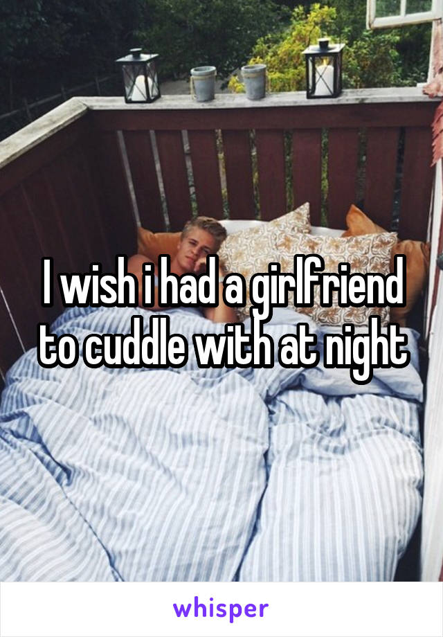 I wish i had a girlfriend to cuddle with at night
