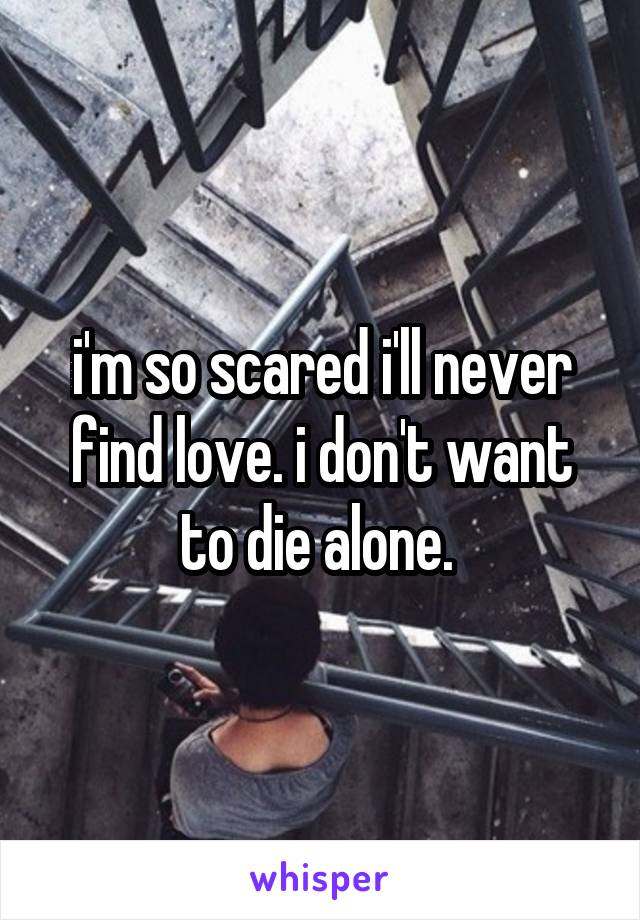 i'm so scared i'll never find love. i don't want to die alone. 