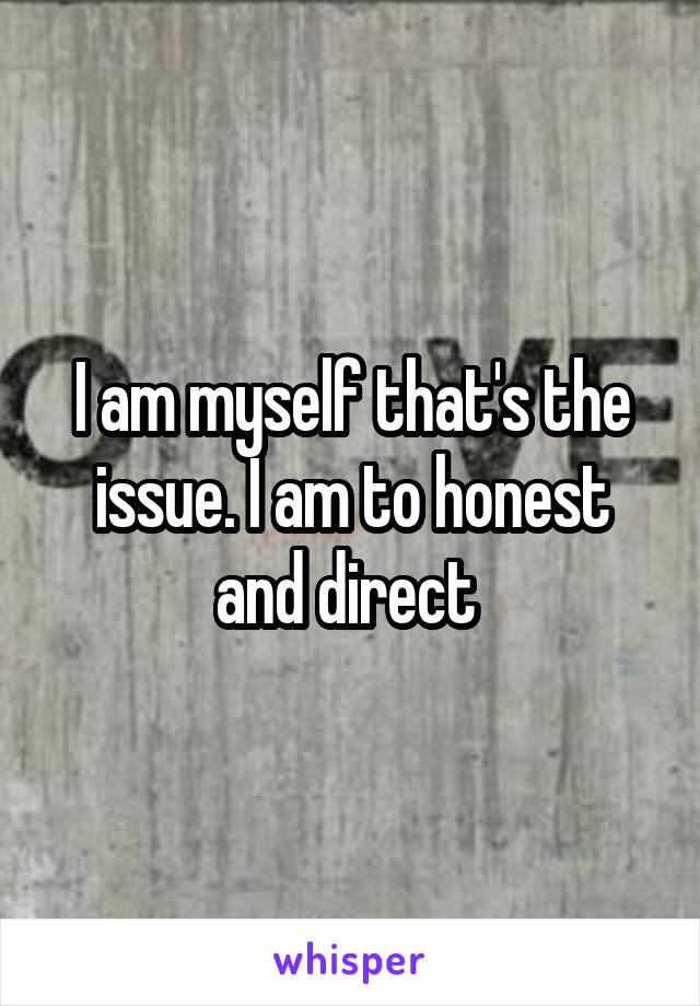 I am myself that's the issue. I am to honest and direct 