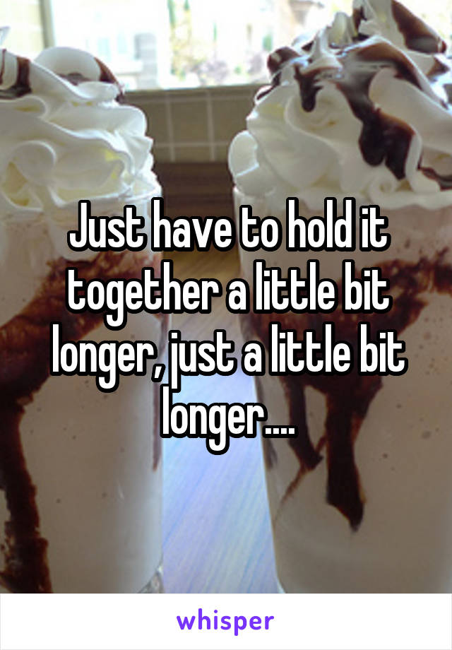 Just have to hold it together a little bit longer, just a little bit longer....