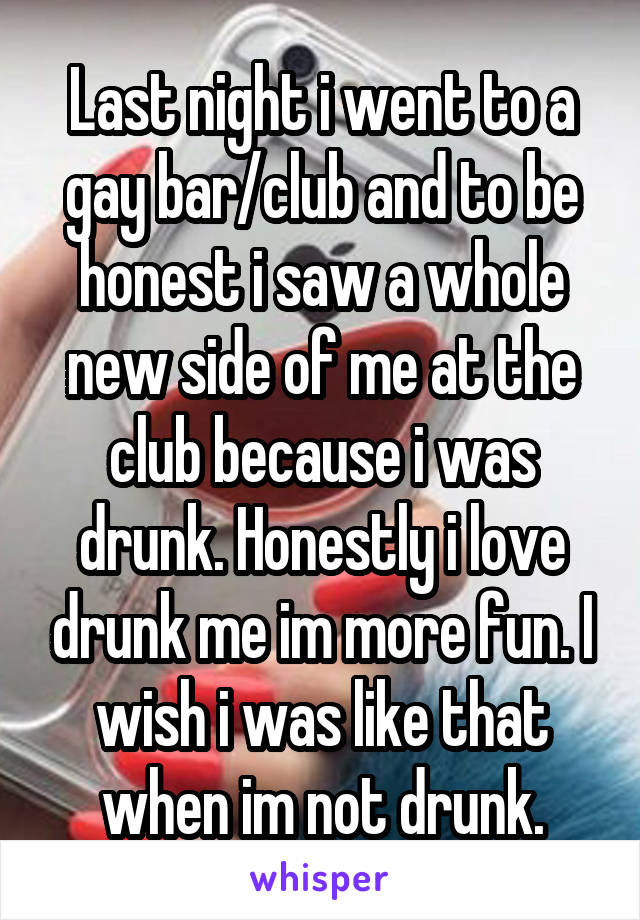 Last night i went to a gay bar/club and to be honest i saw a whole new side of me at the club because i was drunk. Honestly i love drunk me im more fun. I wish i was like that when im not drunk.