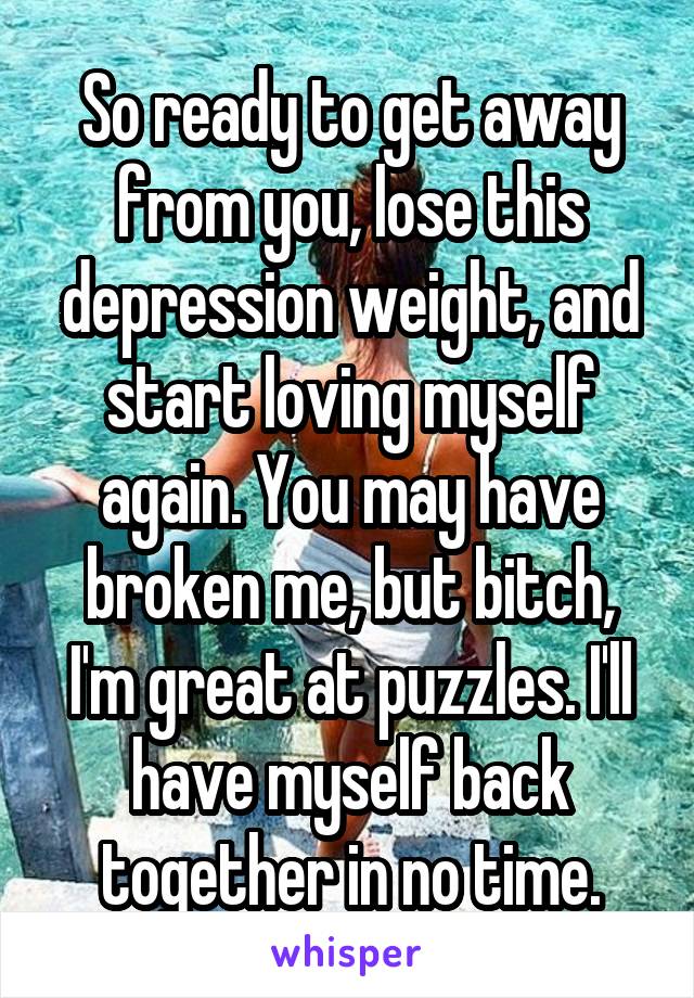 So ready to get away from you, lose this depression weight, and start loving myself again. You may have broken me, but bitch, I'm great at puzzles. I'll have myself back together in no time.