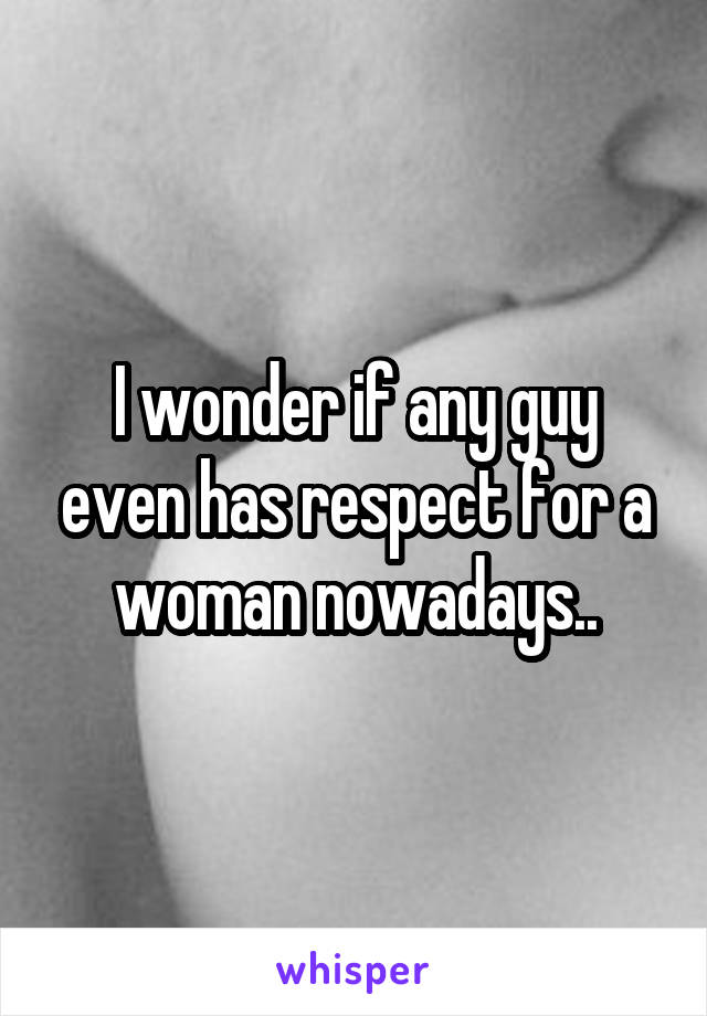 I wonder if any guy even has respect for a woman nowadays..