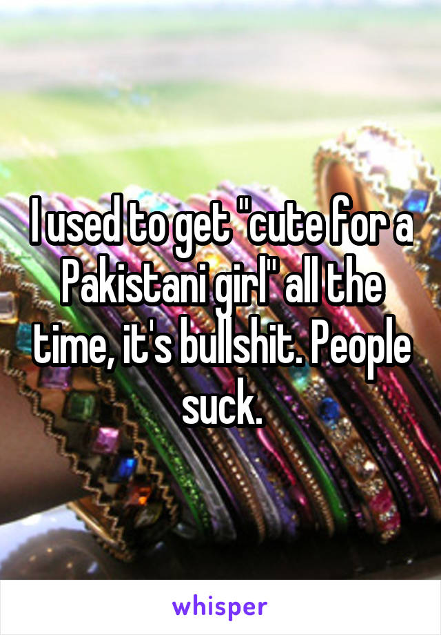 I used to get "cute for a Pakistani girl" all the time, it's bullshit. People suck.