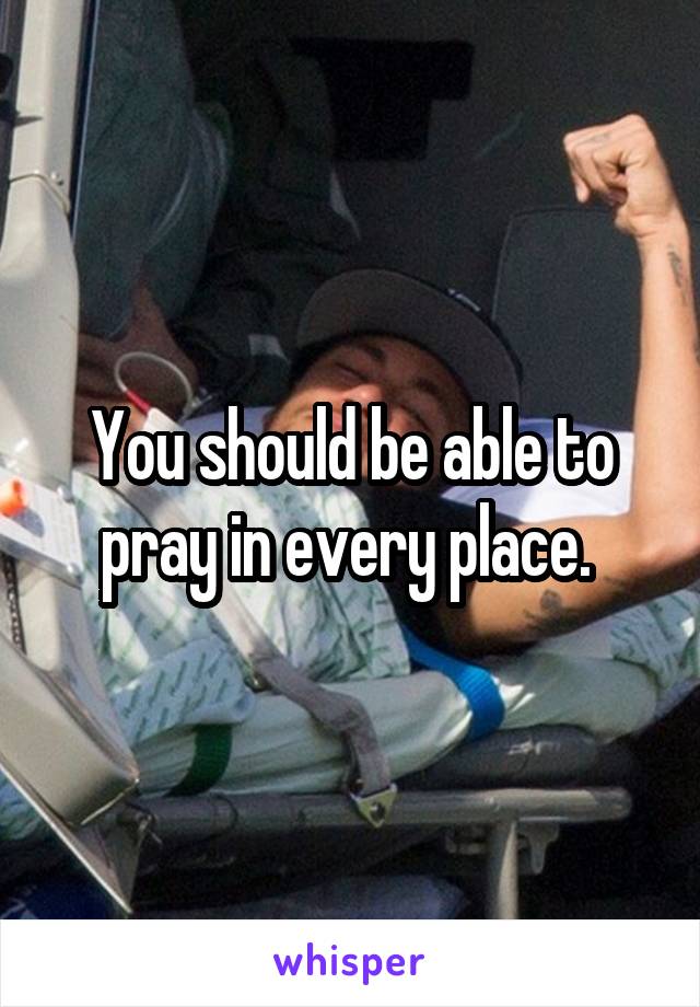 You should be able to pray in every place. 