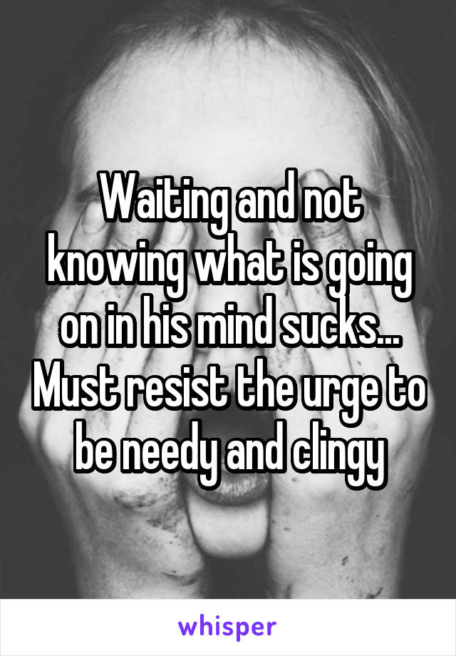 Waiting and not knowing what is going on in his mind sucks... Must resist the urge to be needy and clingy