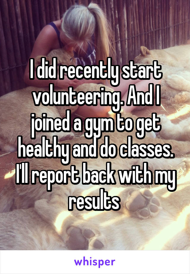 I did recently start volunteering. And I joined a gym to get healthy and do classes. I'll report back with my results 