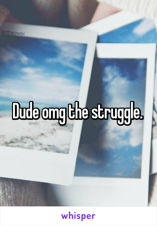 Dude omg the struggle. 