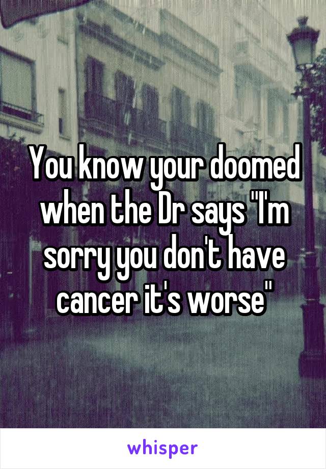 You know your doomed when the Dr says "I'm sorry you don't have cancer it's worse"