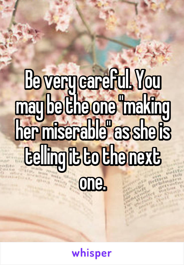 Be very careful. You may be the one "making her miserable" as she is telling it to the next one.