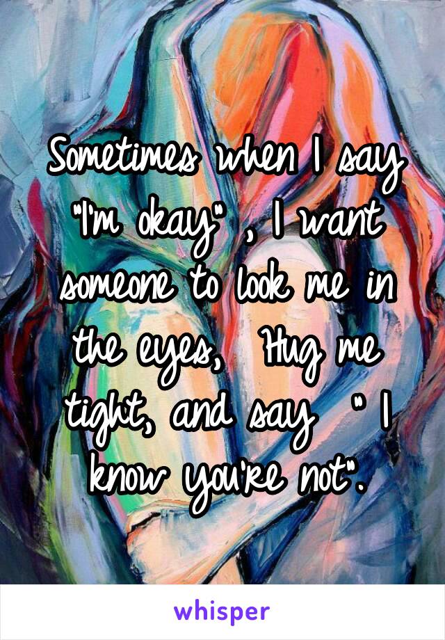Sometimes when I say "I'm okay" , I want someone to look me in the eyes,  Hug me tight, and say  " I know you're not".