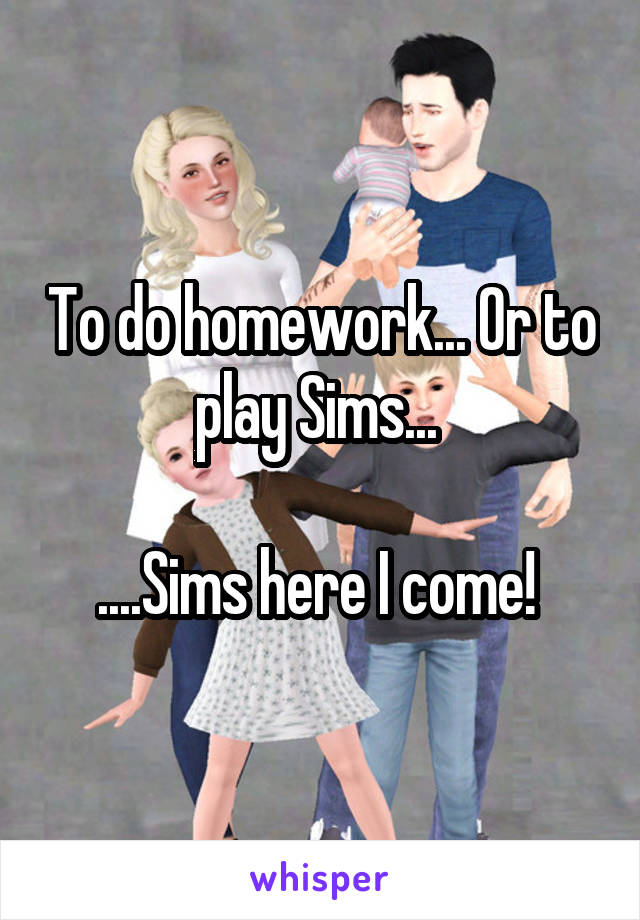 To do homework... Or to play Sims... 

....Sims here I come! 
