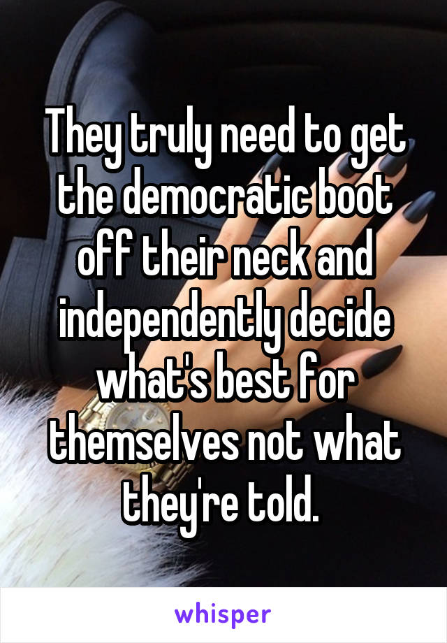 They truly need to get the democratic boot off their neck and independently decide what's best for themselves not what they're told. 