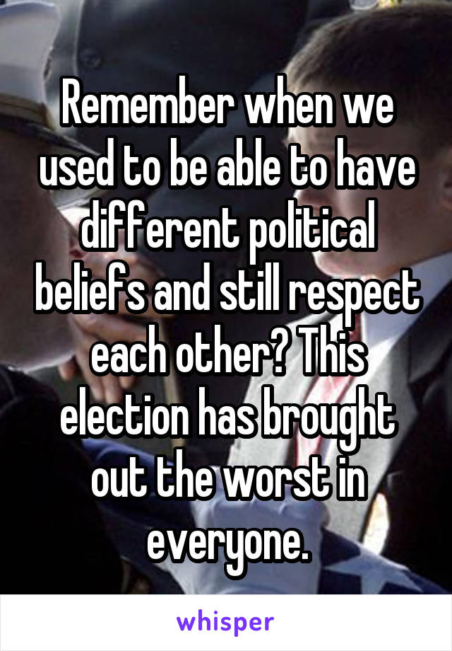 Remember when we used to be able to have different political beliefs and still respect each other? This election has brought out the worst in everyone.
