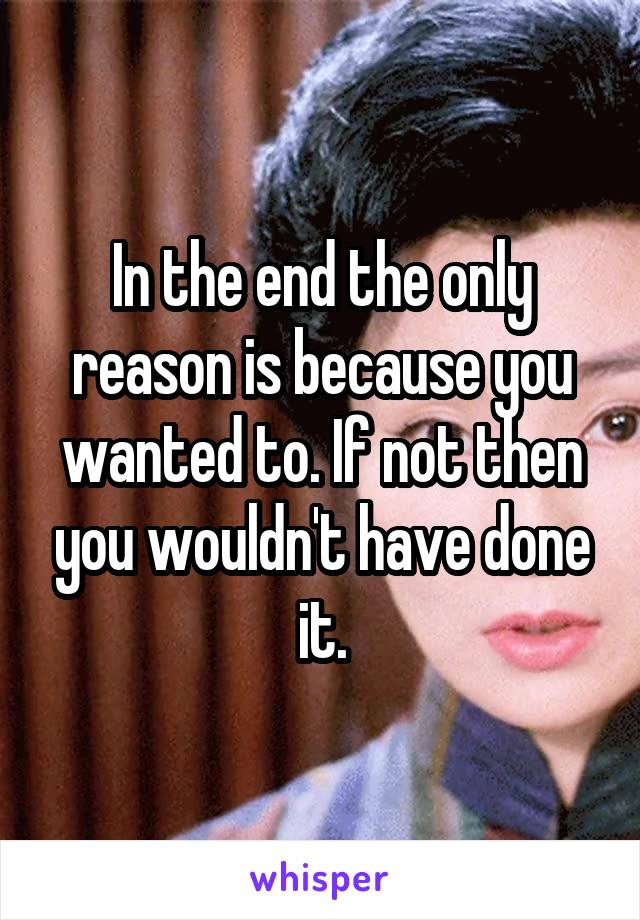 In the end the only reason is because you wanted to. If not then you wouldn't have done it.