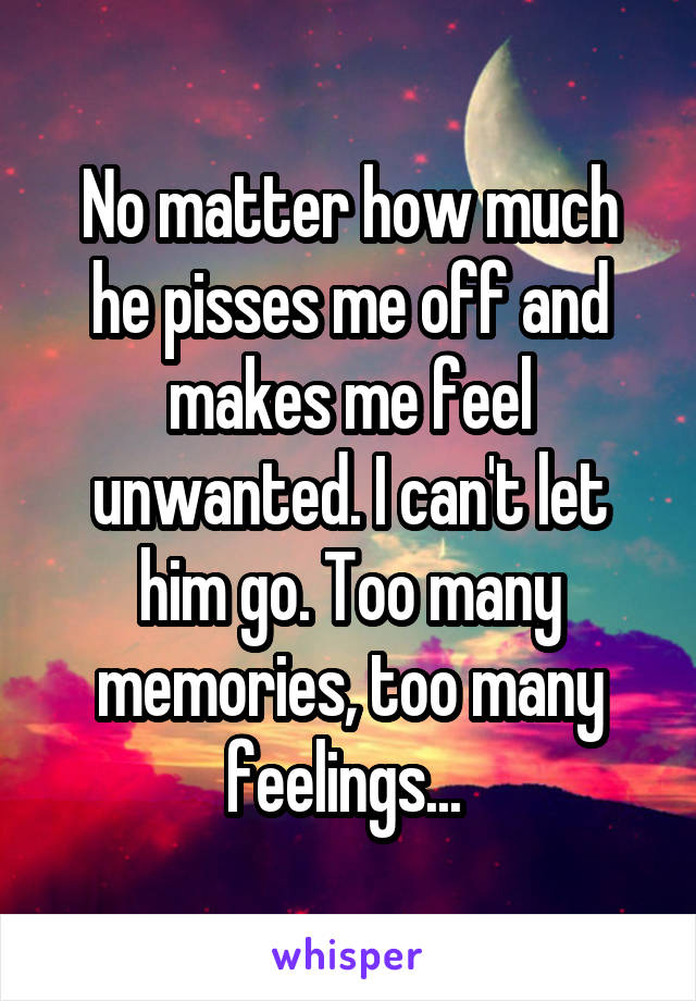 No matter how much he pisses me off and makes me feel unwanted. I can't let him go. Too many memories, too many feelings... 