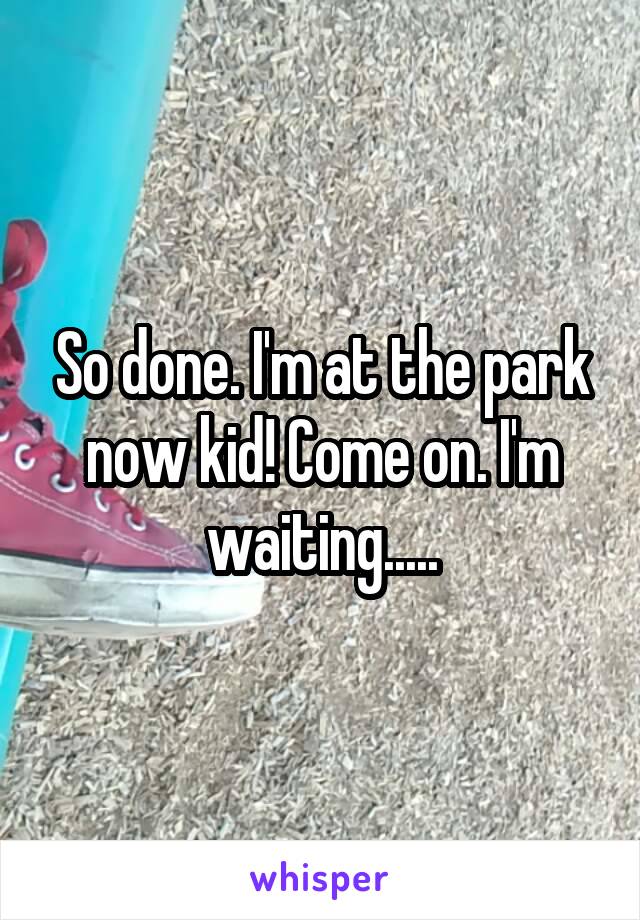 So done. I'm at the park now kid! Come on. I'm waiting.....
