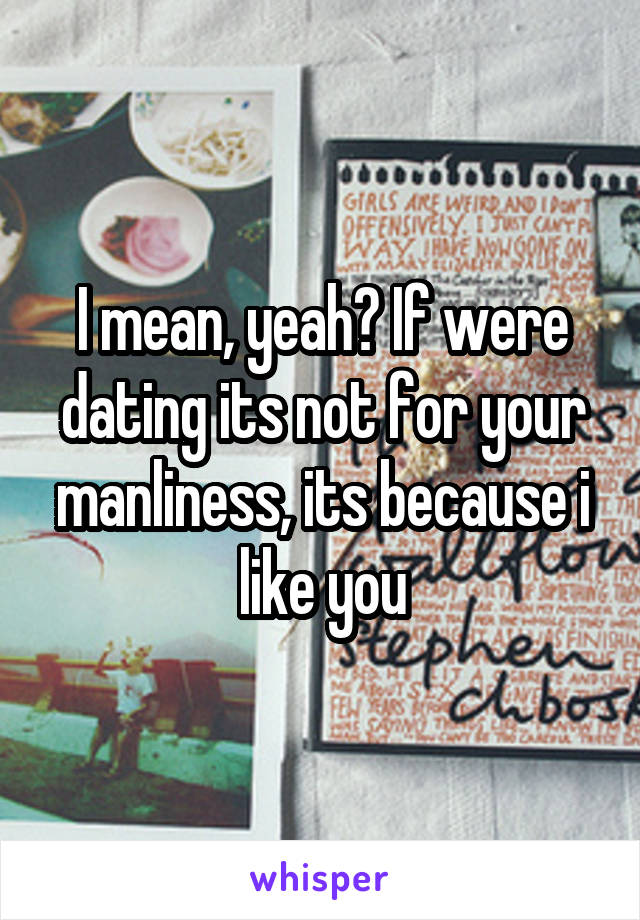 I mean, yeah? If were dating its not for your manliness, its because i like you