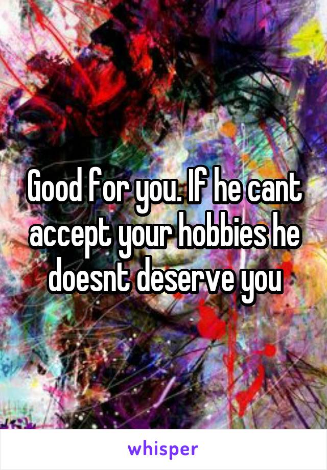 Good for you. If he cant accept your hobbies he doesnt deserve you