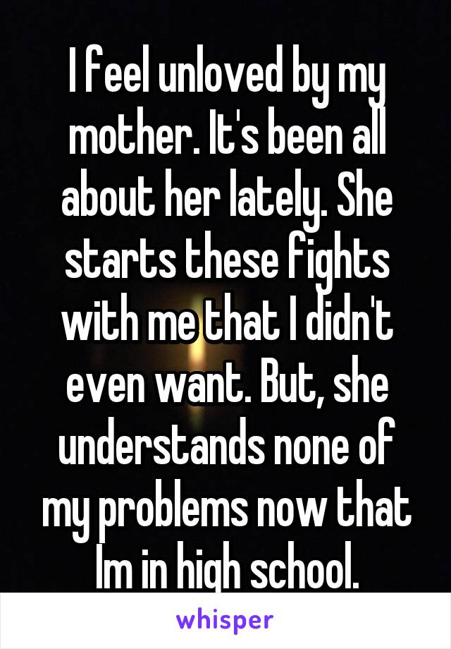 I feel unloved by my mother. It's been all about her lately. She starts these fights with me that I didn't even want. But, she understands none of my problems now that Im in high school.