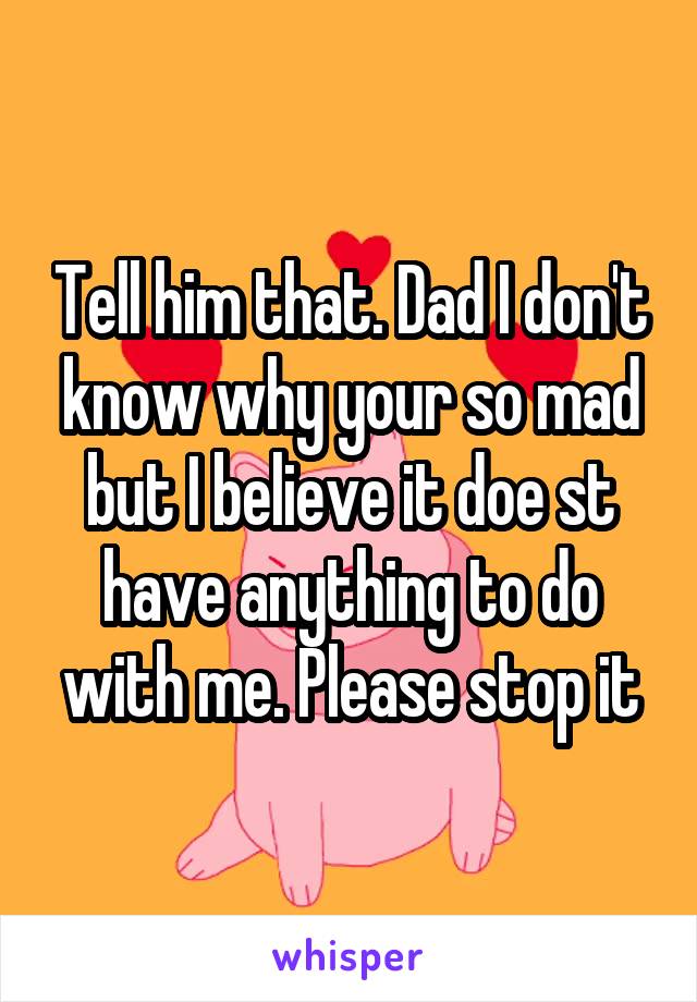 Tell him that. Dad I don't know why your so mad but I believe it doe st have anything to do with me. Please stop it