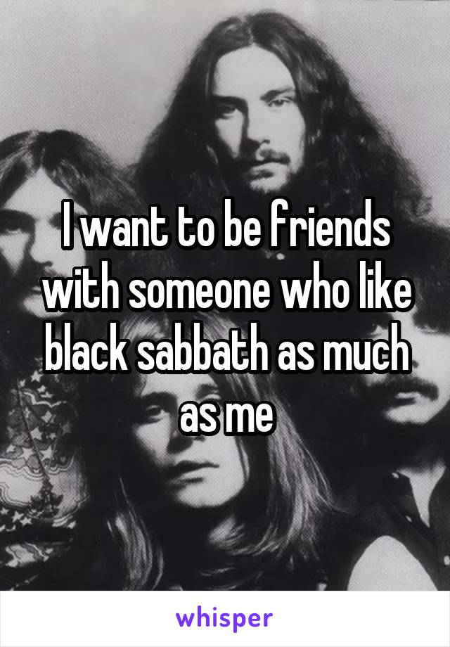 I want to be friends with someone who like black sabbath as much as me