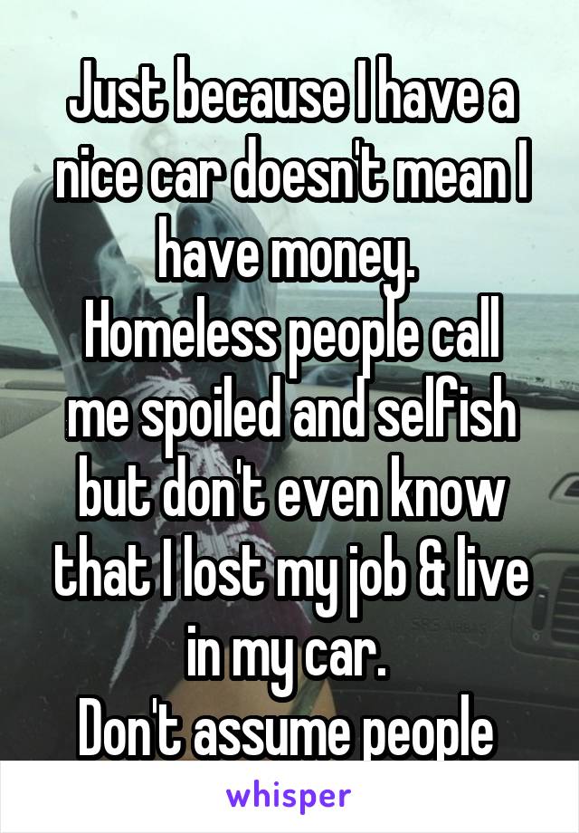 Just because I have a nice car doesn't mean I have money. 
Homeless people call me spoiled and selfish but don't even know that I lost my job & live in my car. 
Don't assume people 
