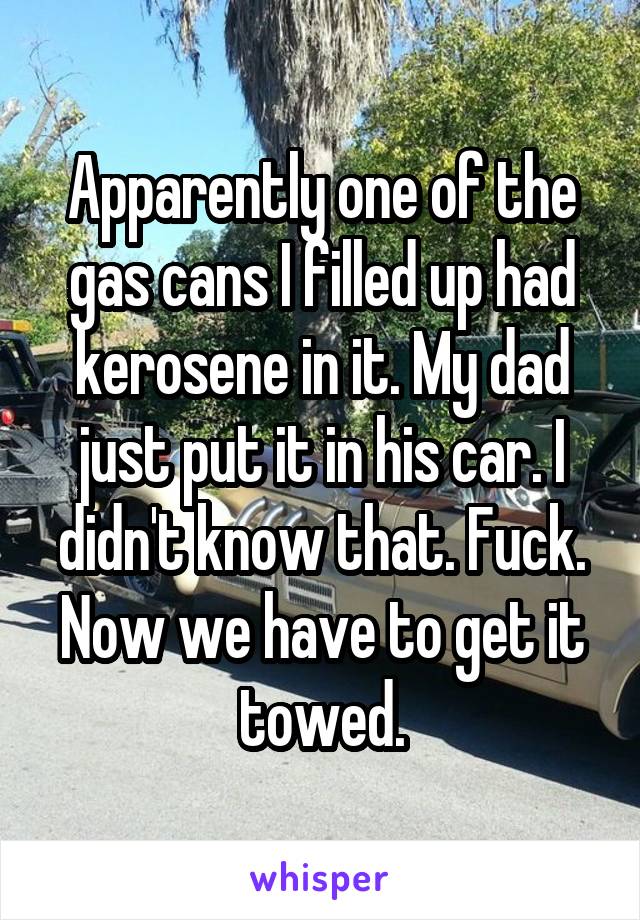 Apparently one of the gas cans I filled up had kerosene in it. My dad just put it in his car. I didn't know that. Fuck. Now we have to get it towed.