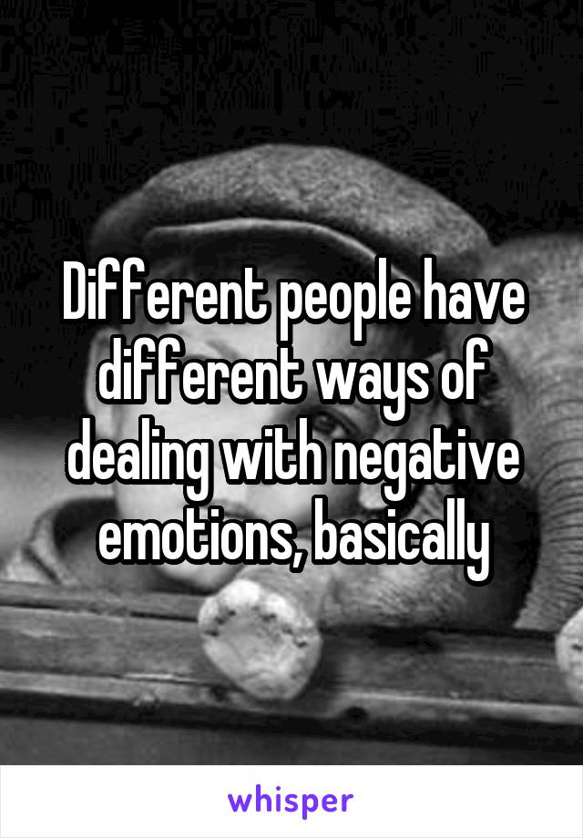 Different people have different ways of dealing with negative emotions, basically