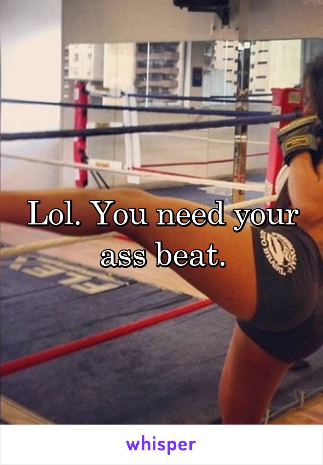 Lol. You need your ass beat.
