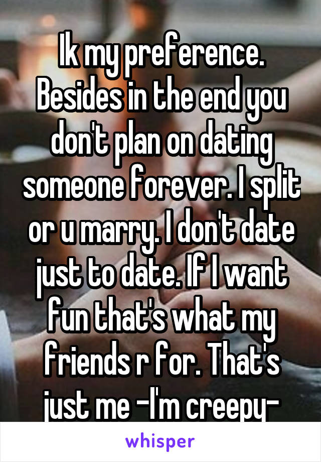 Ik my preference. Besides in the end you don't plan on dating someone forever. I split or u marry. I don't date just to date. If I want fun that's what my friends r for. That's just me -I'm creepy-