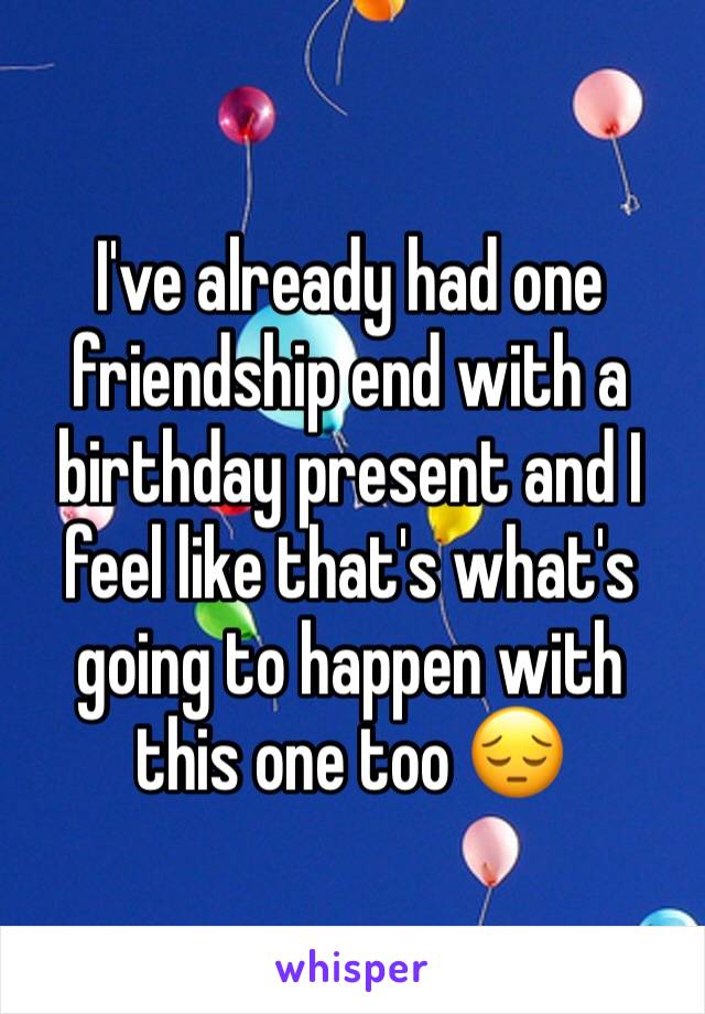 I've already had one friendship end with a birthday present and I feel like that's what's going to happen with this one too 😔