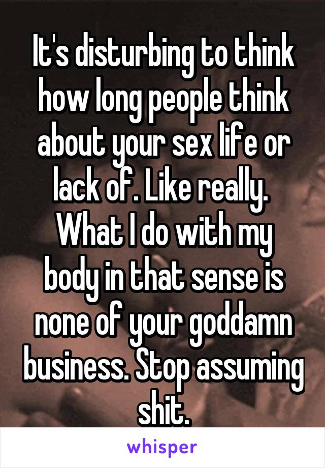It's disturbing to think how long people think about your sex life or lack of. Like really. 
What I do with my body in that sense is none of your goddamn business. Stop assuming shit.