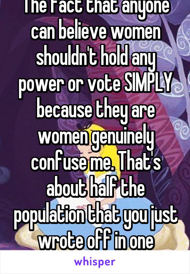 The fact that anyone can believe women shouldn't hold any power or vote SIMPLY because they are women genuinely confuse me. That's about half the population that you just wrote off in one statement