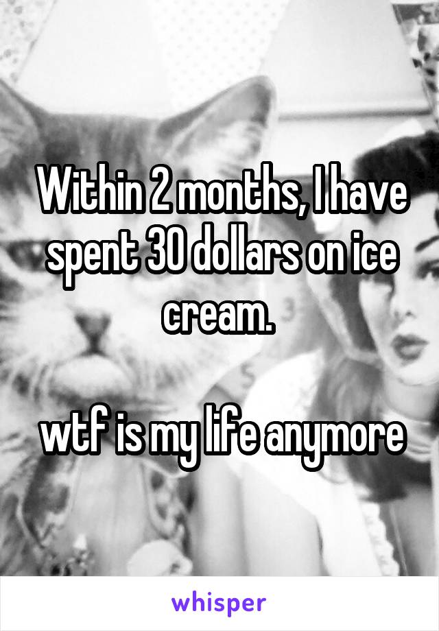 Within 2 months, I have spent 30 dollars on ice cream. 

wtf is my life anymore