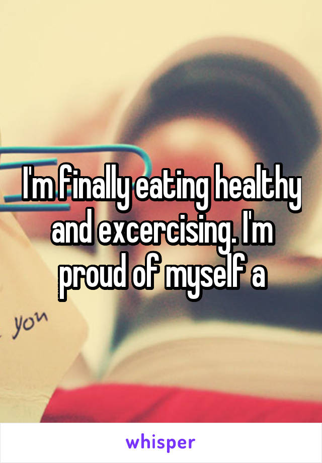 I'm finally eating healthy and excercising. I'm proud of myself a