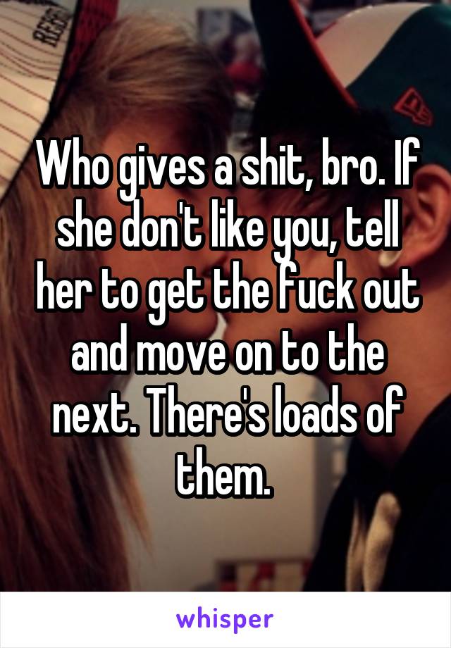 Who gives a shit, bro. If she don't like you, tell her to get the fuck out and move on to the next. There's loads of them. 