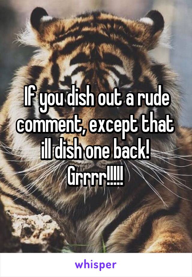 If you dish out a rude comment, except that  ill dish one back! 
Grrrr!!!!! 