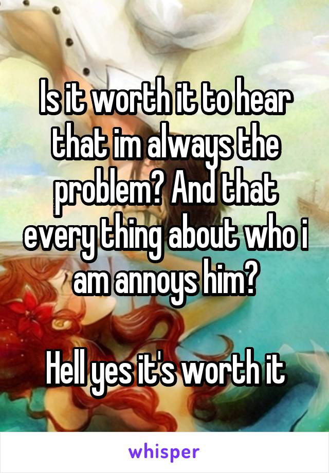 Is it worth it to hear that im always the problem? And that every thing about who i am annoys him?

Hell yes it's worth it