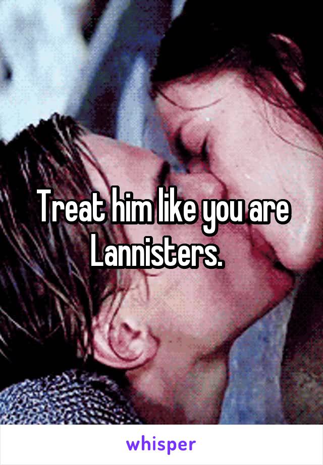 Treat him like you are Lannisters.  