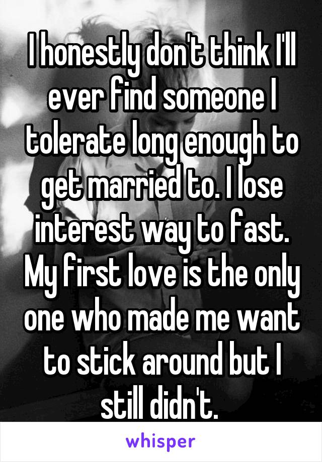 I honestly don't think I'll ever find someone I tolerate long enough to get married to. I lose interest way to fast. My first love is the only one who made me want to stick around but I still didn't. 