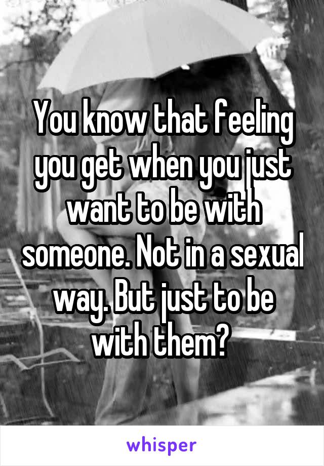You know that feeling you get when you just want to be with someone. Not in a sexual way. But just to be with them? 