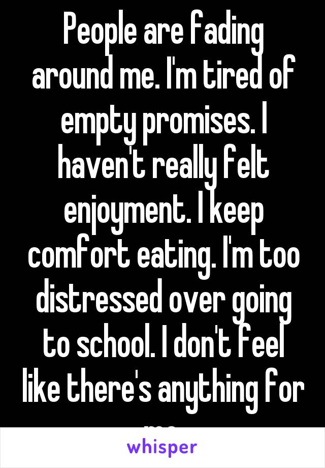 People are fading around me. I'm tired of empty promises. I haven't really felt enjoyment. I keep comfort eating. I'm too distressed over going to school. I don't feel like there's anything for me.