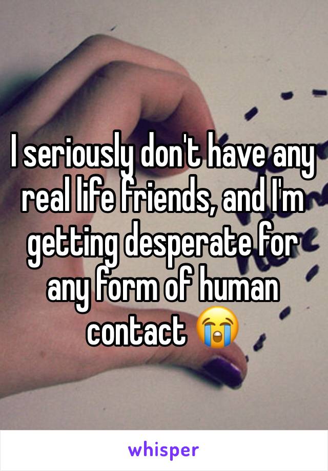I seriously don't have any real life friends, and I'm getting desperate for any form of human contact 😭